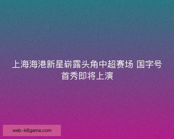 上海海港新星崭露头角中超赛场 国字号首秀即将上演