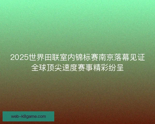 2025世界田联室内锦标赛南京落幕见证全球顶尖速度赛事精彩纷呈