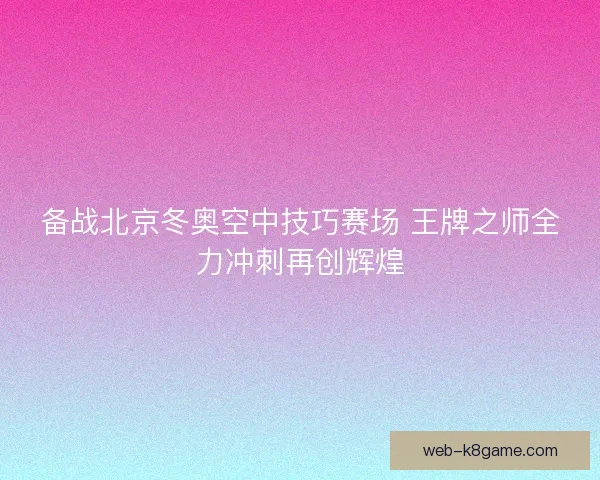备战北京冬奥空中技巧赛场 王牌之师全力冲刺再创辉煌