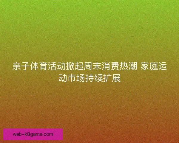 亲子体育活动掀起周末消费热潮 家庭运动市场持续扩展